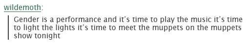 Tumblr user wildemoth: “Gender is a performance and it’s time to play the music it’s time to light the lights it’s time to meet the muppets on the muppets show tonight”